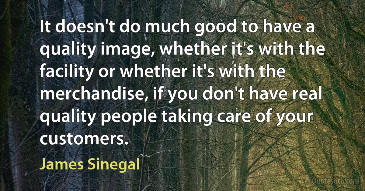 It doesn't do much good to have a quality image, whether it's with the facility or whether it's with the merchandise, if you don't have real quality people taking care of your customers. (James Sinegal)