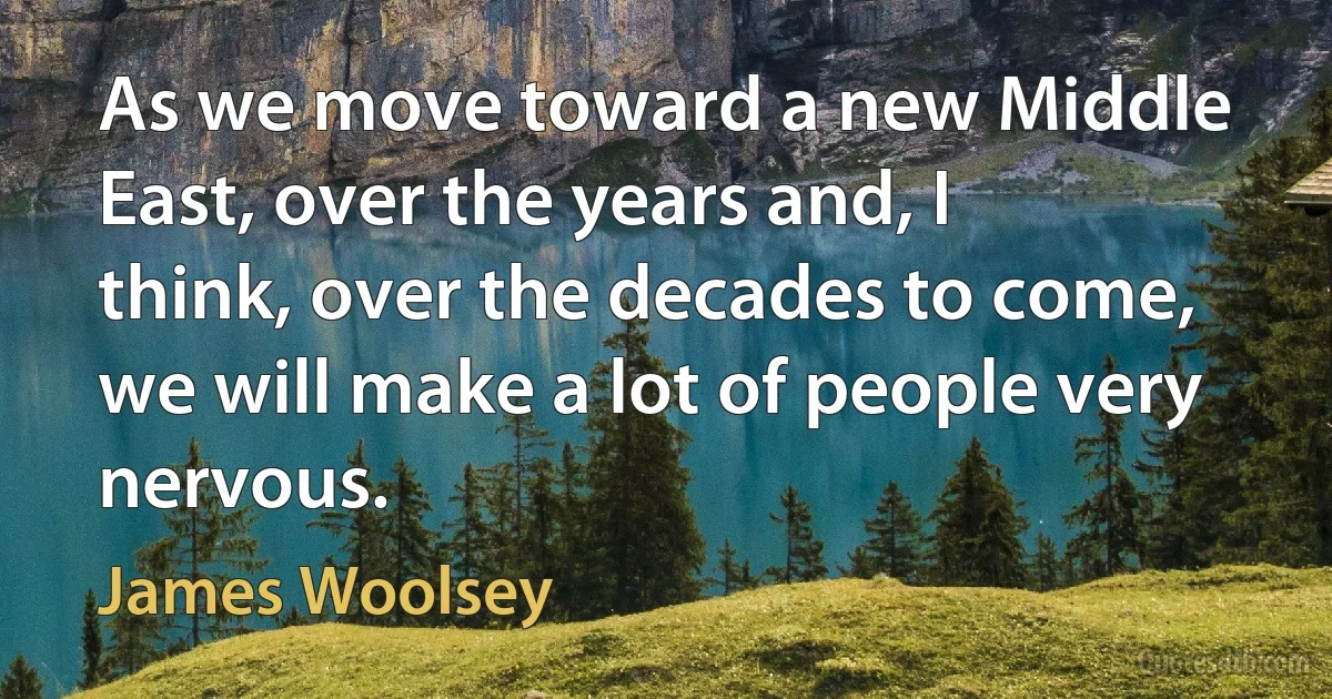 As we move toward a new Middle East, over the years and, I think, over the decades to come, we will make a lot of people very nervous. (James Woolsey)