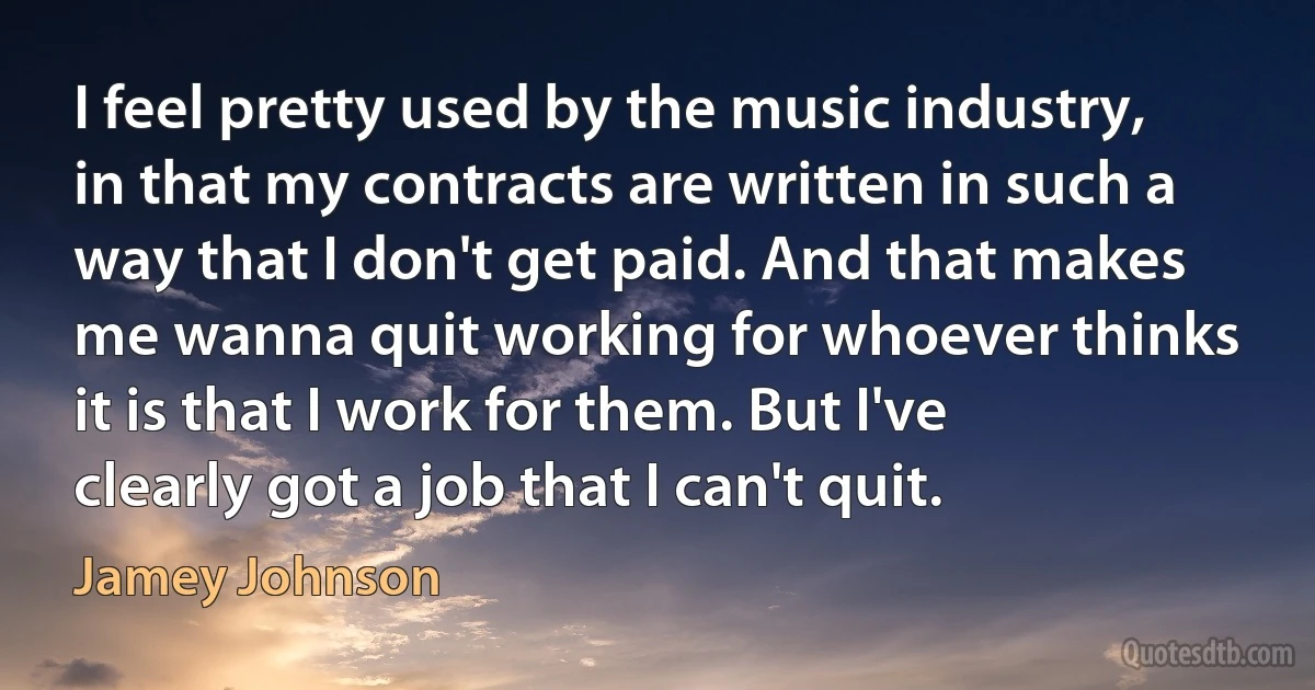 I feel pretty used by the music industry, in that my contracts are written in such a way that I don't get paid. And that makes me wanna quit working for whoever thinks it is that I work for them. But I've clearly got a job that I can't quit. (Jamey Johnson)