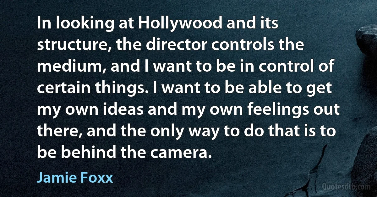 In looking at Hollywood and its structure, the director controls the medium, and I want to be in control of certain things. I want to be able to get my own ideas and my own feelings out there, and the only way to do that is to be behind the camera. (Jamie Foxx)