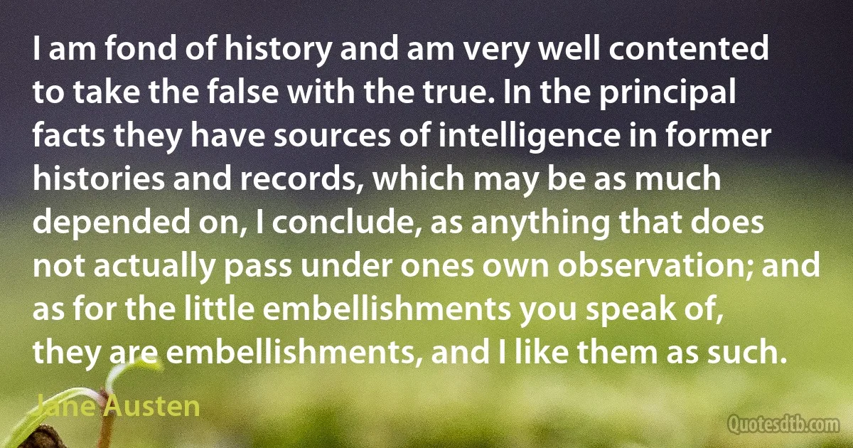 I am fond of history and am very well contented to take the false with the true. In the principal facts they have sources of intelligence in former histories and records, which may be as much depended on, I conclude, as anything that does not actually pass under ones own observation; and as for the little embellishments you speak of, they are embellishments, and I like them as such. (Jane Austen)