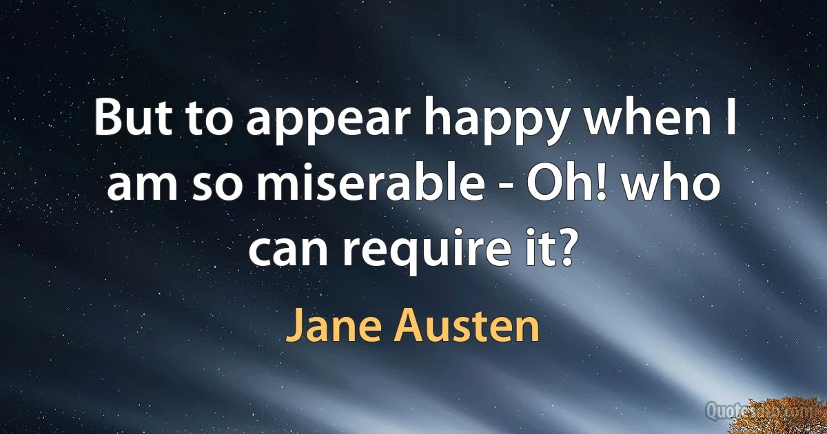 But to appear happy when I am so miserable - Oh! who can require it? (Jane Austen)