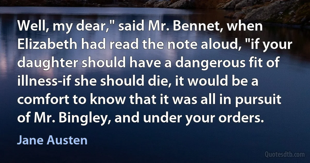 Well, my dear," said Mr. Bennet, when Elizabeth had read the note aloud, "if your daughter should have a dangerous fit of illness-if she should die, it would be a comfort to know that it was all in pursuit of Mr. Bingley, and under your orders. (Jane Austen)