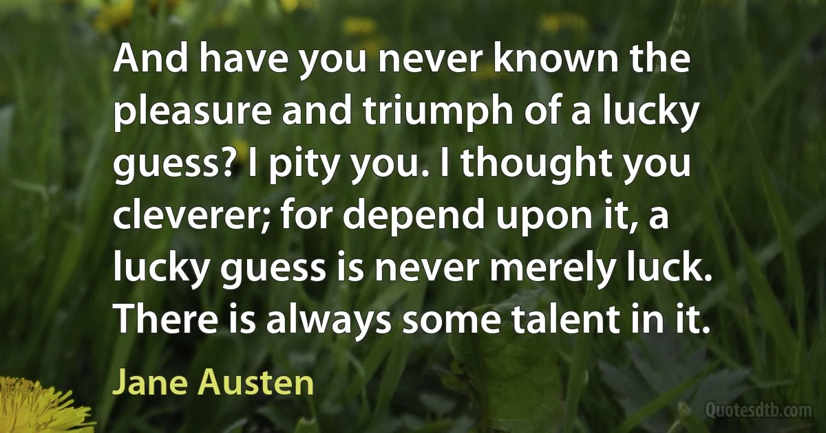 And have you never known the pleasure and triumph of a lucky guess? I pity you. I thought you cleverer; for depend upon it, a lucky guess is never merely luck. There is always some talent in it. (Jane Austen)