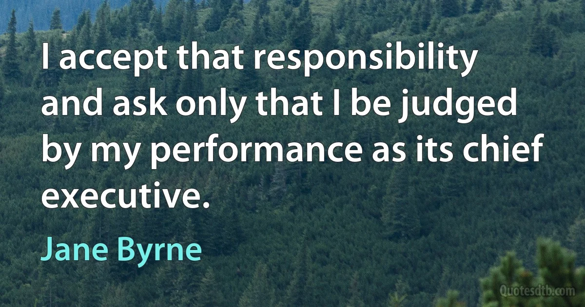 I accept that responsibility and ask only that I be judged by my performance as its chief executive. (Jane Byrne)