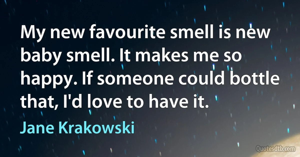 My new favourite smell is new baby smell. It makes me so happy. If someone could bottle that, I'd love to have it. (Jane Krakowski)