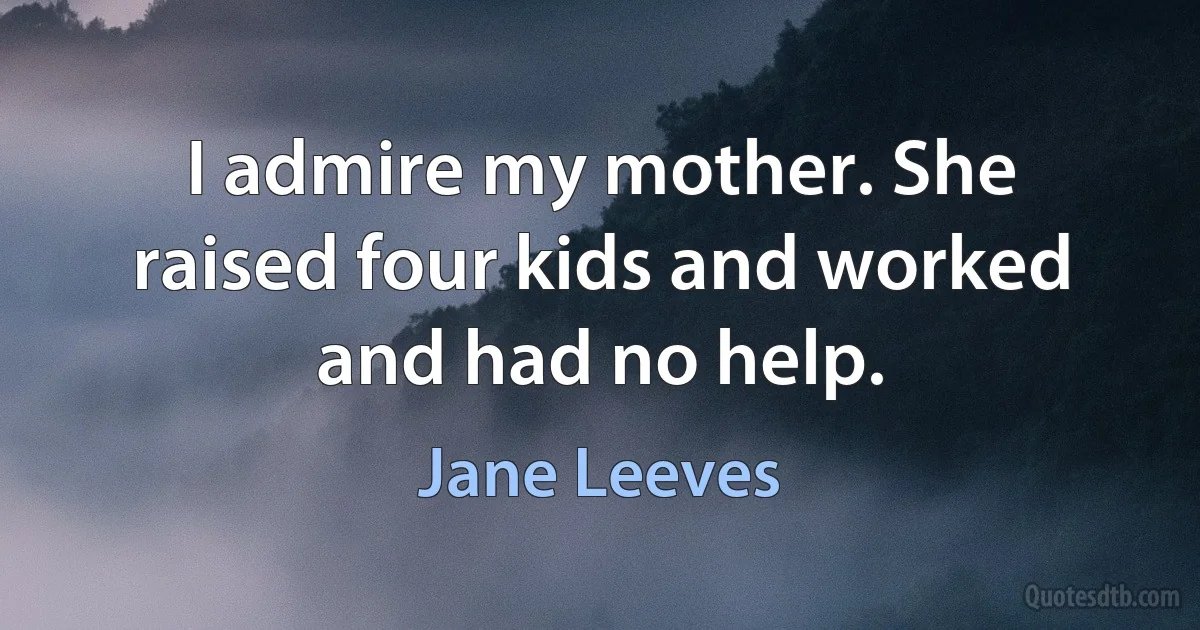 I admire my mother. She raised four kids and worked and had no help. (Jane Leeves)