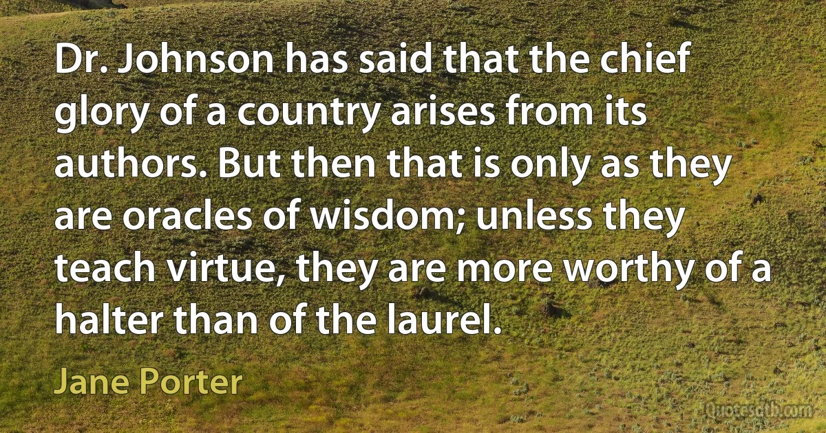 Dr. Johnson has said that the chief glory of a country arises from its authors. But then that is only as they are oracles of wisdom; unless they teach virtue, they are more worthy of a halter than of the laurel. (Jane Porter)