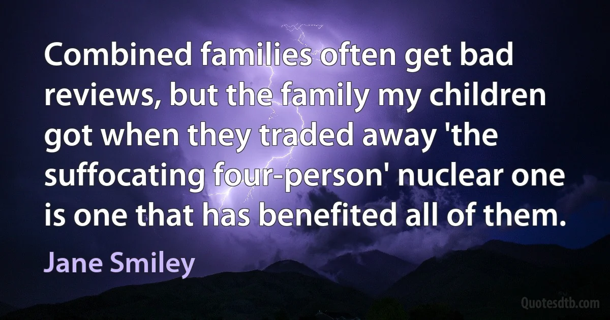 Combined families often get bad reviews, but the family my children got when they traded away 'the suffocating four-person' nuclear one is one that has benefited all of them. (Jane Smiley)