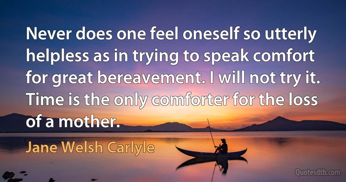 Never does one feel oneself so utterly helpless as in trying to speak comfort for great bereavement. I will not try it. Time is the only comforter for the loss of a mother. (Jane Welsh Carlyle)