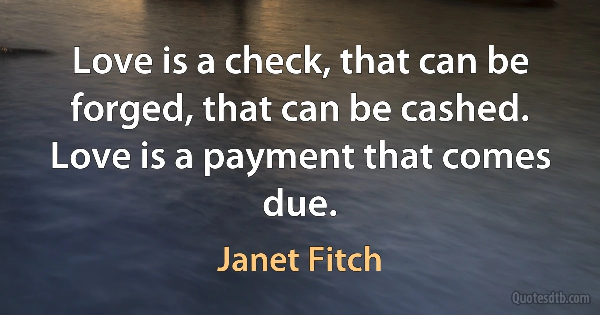 Love is a check, that can be forged, that can be cashed. Love is a payment that comes due. (Janet Fitch)