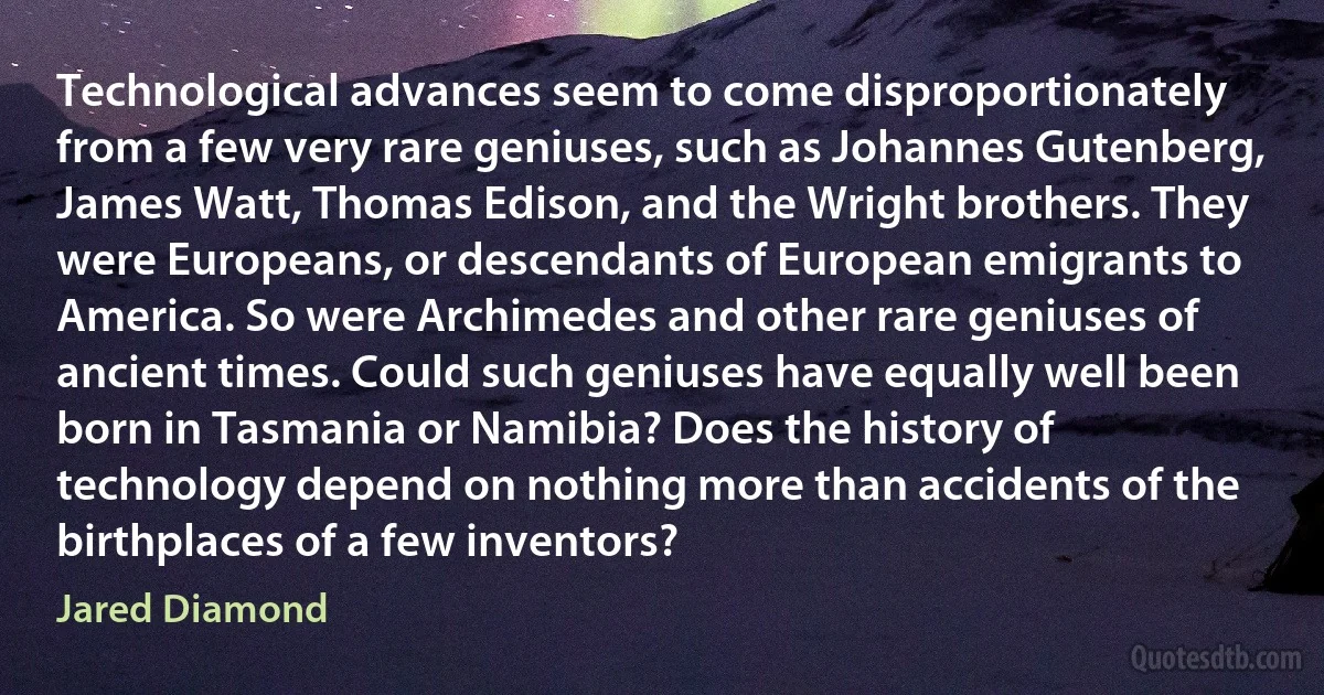 Technological advances seem to come disproportionately from a few very rare geniuses, such as Johannes Gutenberg, James Watt, Thomas Edison, and the Wright brothers. They were Europeans, or descendants of European emigrants to America. So were Archimedes and other rare geniuses of ancient times. Could such geniuses have equally well been born in Tasmania or Namibia? Does the history of technology depend on nothing more than accidents of the birthplaces of a few inventors? (Jared Diamond)