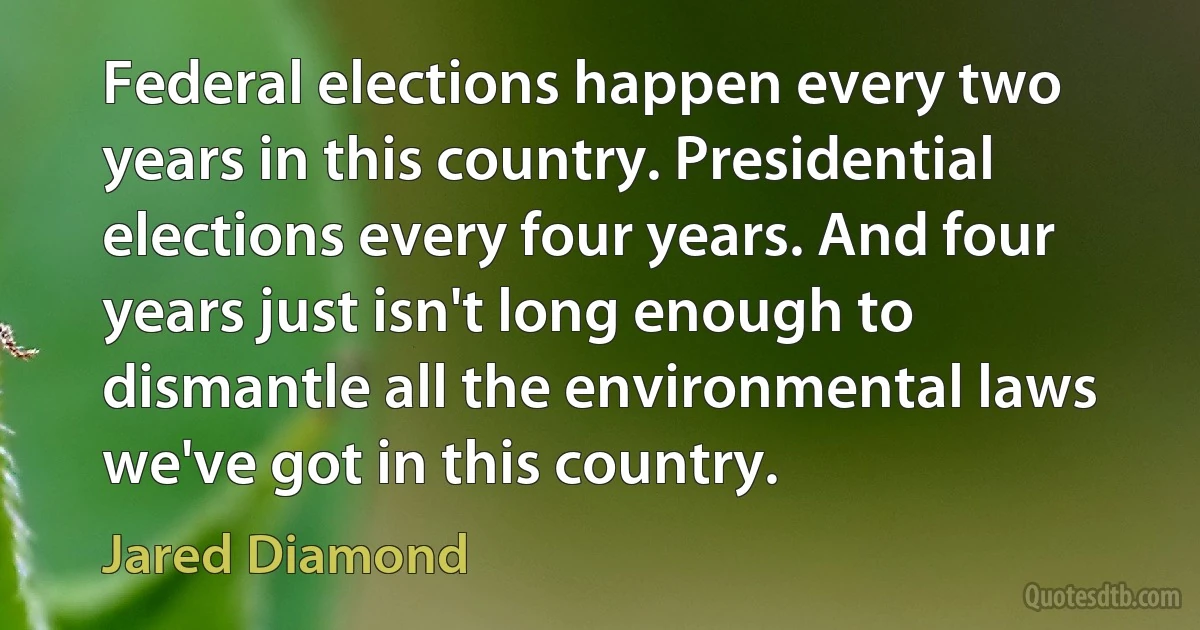 Federal elections happen every two years in this country. Presidential elections every four years. And four years just isn't long enough to dismantle all the environmental laws we've got in this country. (Jared Diamond)