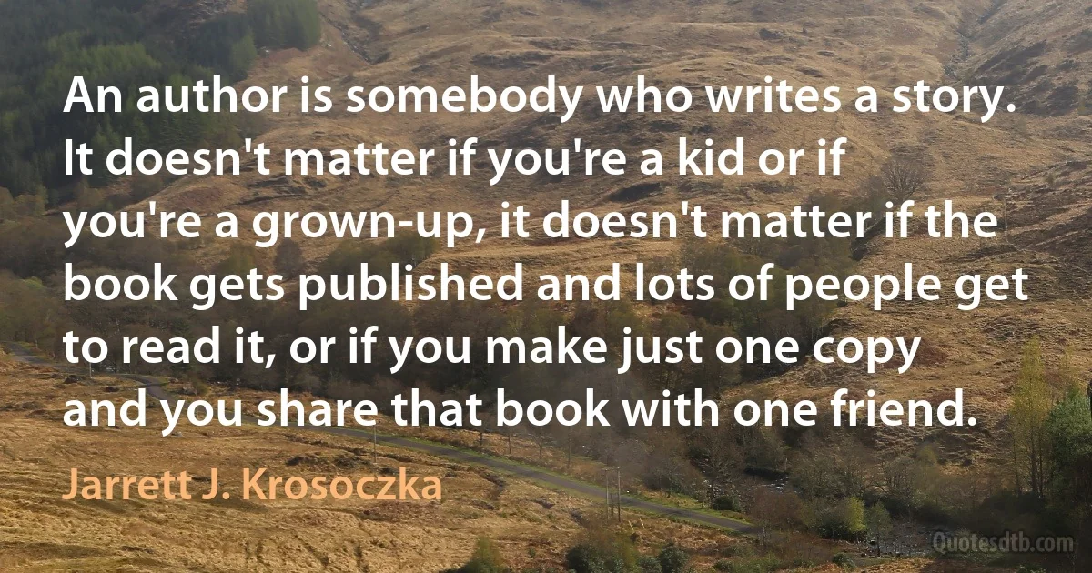 An author is somebody who writes a story. It doesn't matter if you're a kid or if you're a grown-up, it doesn't matter if the book gets published and lots of people get to read it, or if you make just one copy and you share that book with one friend. (Jarrett J. Krosoczka)