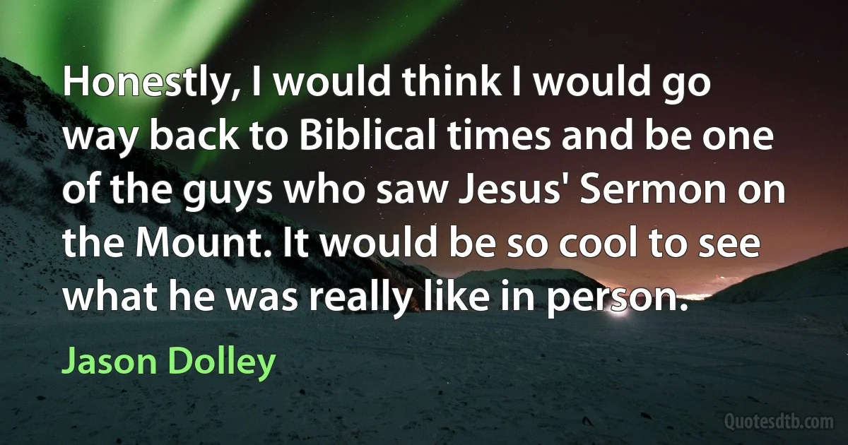 Honestly, I would think I would go way back to Biblical times and be one of the guys who saw Jesus' Sermon on the Mount. It would be so cool to see what he was really like in person. (Jason Dolley)