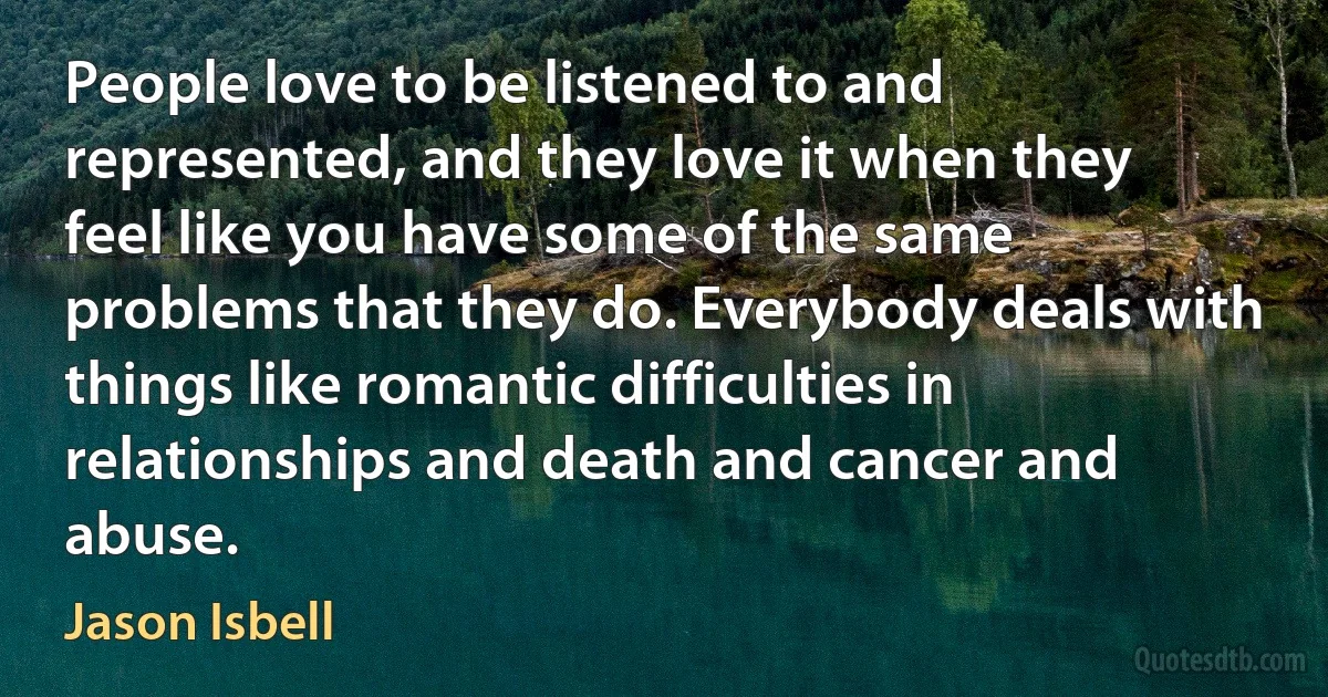 People love to be listened to and represented, and they love it when they feel like you have some of the same problems that they do. Everybody deals with things like romantic difficulties in relationships and death and cancer and abuse. (Jason Isbell)