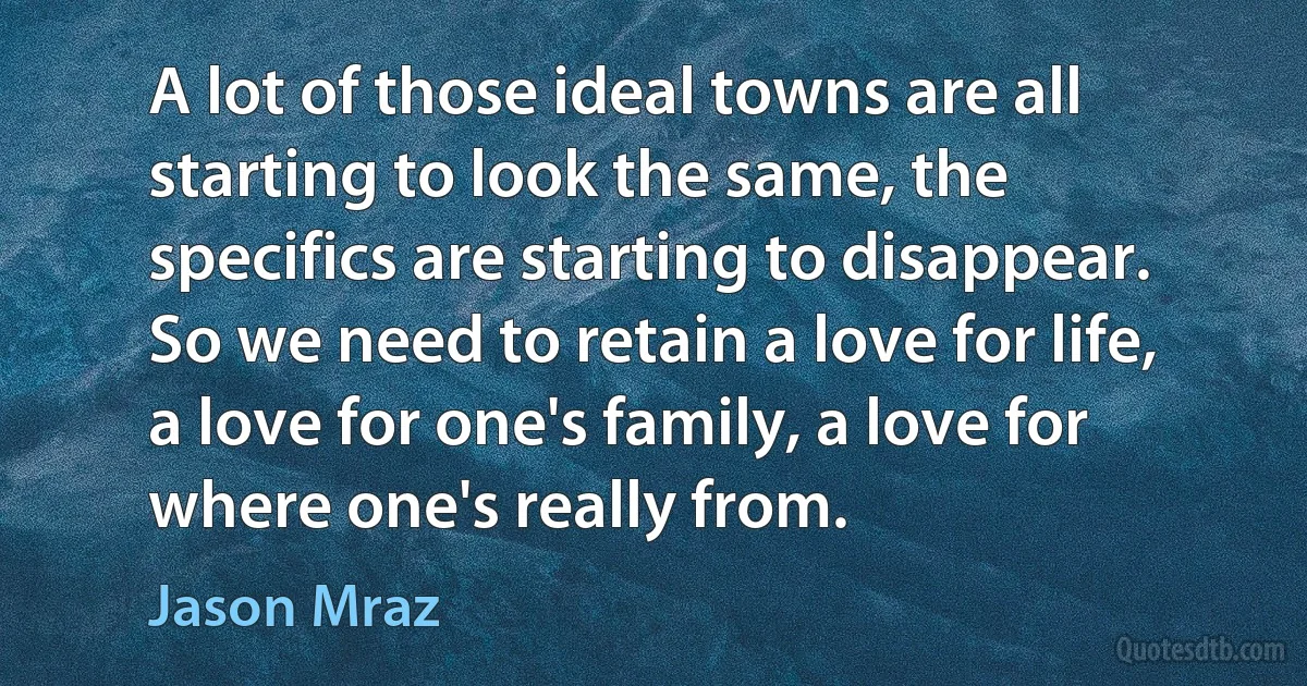 A lot of those ideal towns are all starting to look the same, the specifics are starting to disappear. So we need to retain a love for life, a love for one's family, a love for where one's really from. (Jason Mraz)