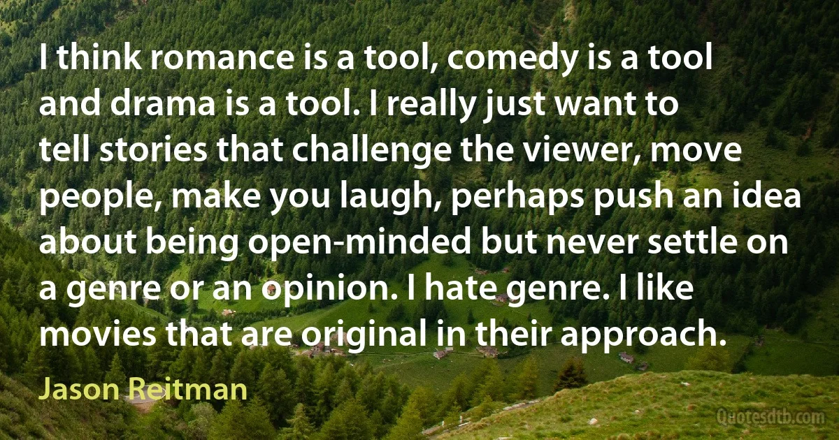 I think romance is a tool, comedy is a tool and drama is a tool. I really just want to tell stories that challenge the viewer, move people, make you laugh, perhaps push an idea about being open-minded but never settle on a genre or an opinion. I hate genre. I like movies that are original in their approach. (Jason Reitman)