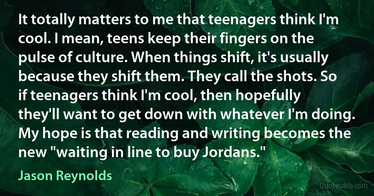 It totally matters to me that teenagers think I'm cool. I mean, teens keep their fingers on the pulse of culture. When things shift, it's usually because they shift them. They call the shots. So if teenagers think I'm cool, then hopefully they'll want to get down with whatever I'm doing. My hope is that reading and writing becomes the new "waiting in line to buy Jordans." (Jason Reynolds)