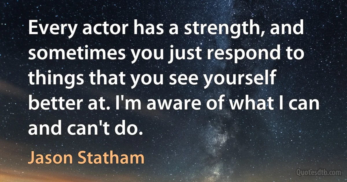 Every actor has a strength, and sometimes you just respond to things that you see yourself better at. I'm aware of what I can and can't do. (Jason Statham)