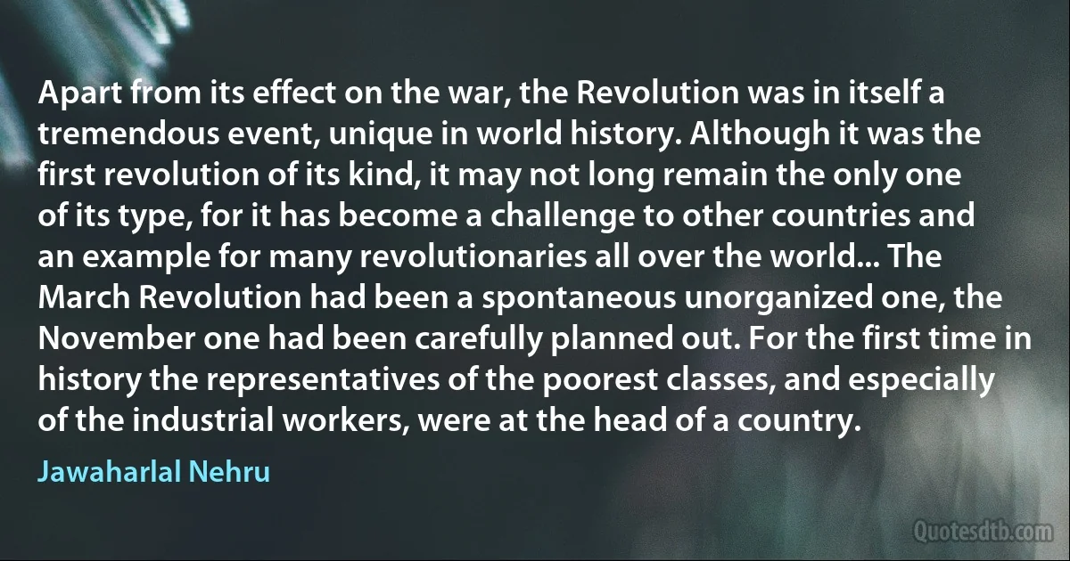 Apart from its effect on the war, the Revolution was in itself a tremendous event, unique in world history. Although it was the first revolution of its kind, it may not long remain the only one of its type, for it has become a challenge to other countries and an example for many revolutionaries all over the world... The March Revolution had been a spontaneous unorganized one, the November one had been carefully planned out. For the first time in history the representatives of the poorest classes, and especially of the industrial workers, were at the head of a country. (Jawaharlal Nehru)