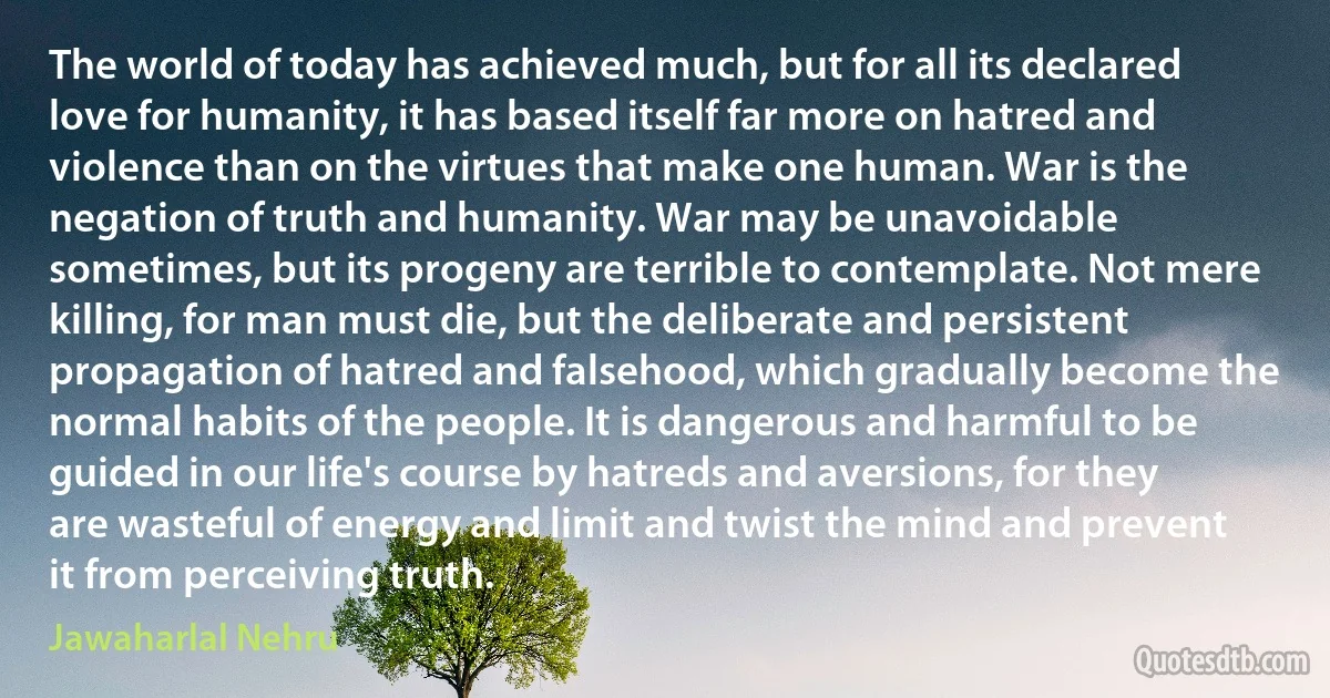 The world of today has achieved much, but for all its declared love for humanity, it has based itself far more on hatred and violence than on the virtues that make one human. War is the negation of truth and humanity. War may be unavoidable sometimes, but its progeny are terrible to contemplate. Not mere killing, for man must die, but the deliberate and persistent propagation of hatred and falsehood, which gradually become the normal habits of the people. It is dangerous and harmful to be guided in our life's course by hatreds and aversions, for they are wasteful of energy and limit and twist the mind and prevent it from perceiving truth. (Jawaharlal Nehru)