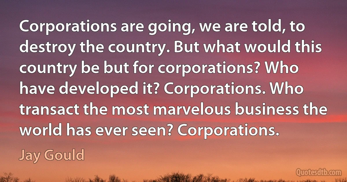 Corporations are going, we are told, to destroy the country. But what would this country be but for corporations? Who have developed it? Corporations. Who transact the most marvelous business the world has ever seen? Corporations. (Jay Gould)