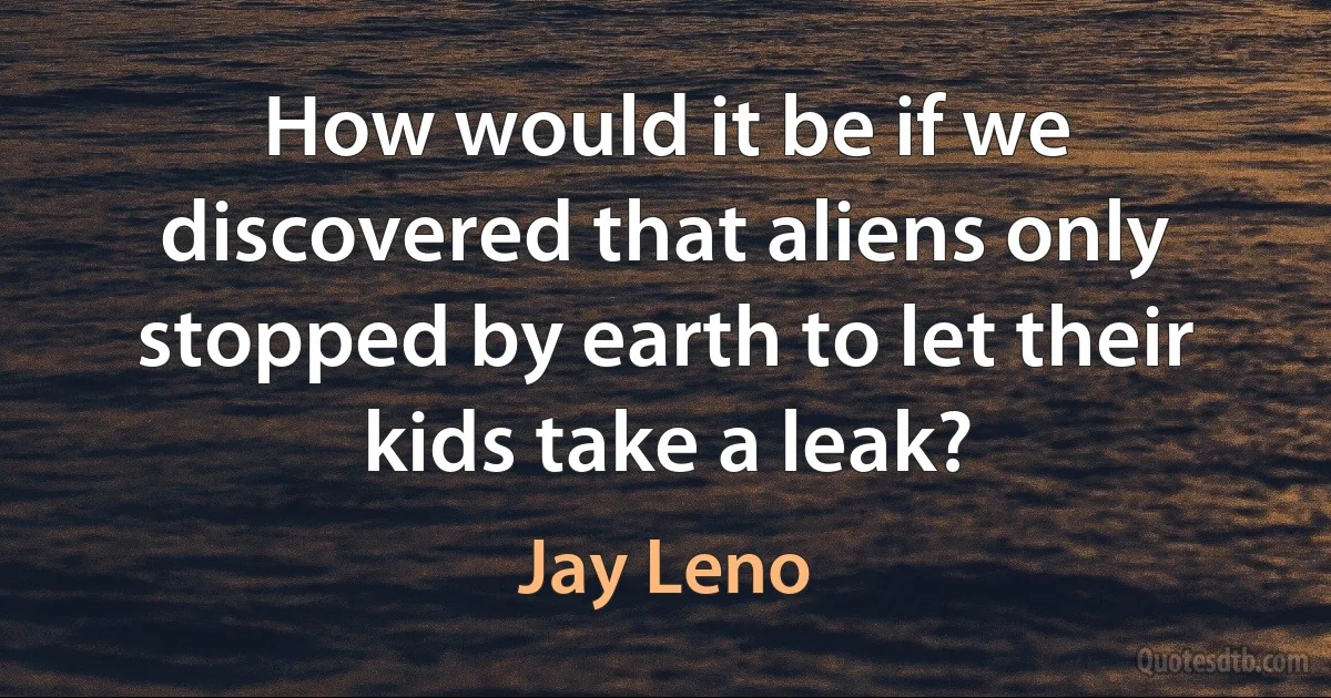 How would it be if we discovered that aliens only stopped by earth to let their kids take a leak? (Jay Leno)