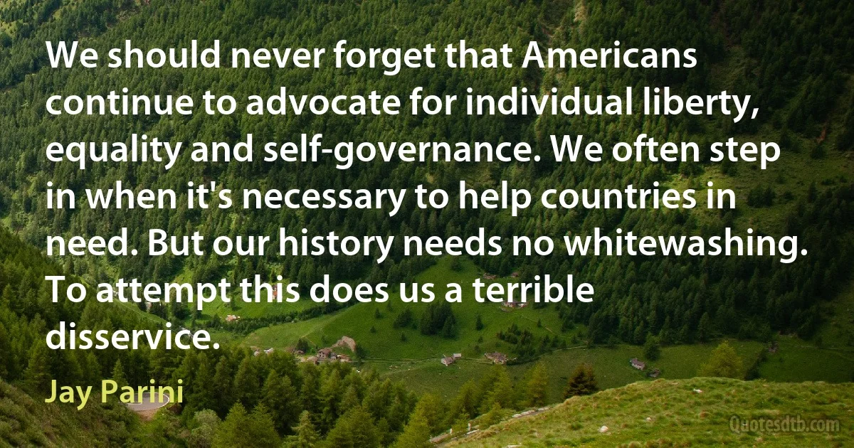 We should never forget that Americans continue to advocate for individual liberty, equality and self-governance. We often step in when it's necessary to help countries in need. But our history needs no whitewashing. To attempt this does us a terrible disservice. (Jay Parini)