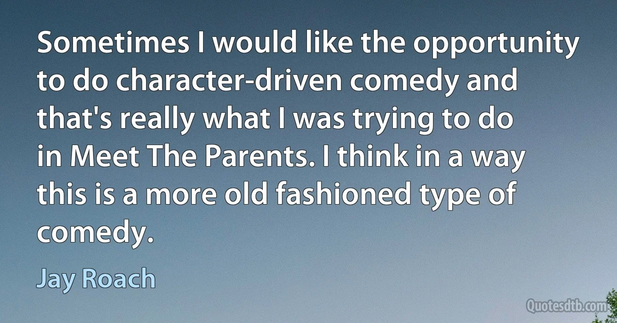 Sometimes I would like the opportunity to do character-driven comedy and that's really what I was trying to do in Meet The Parents. I think in a way this is a more old fashioned type of comedy. (Jay Roach)