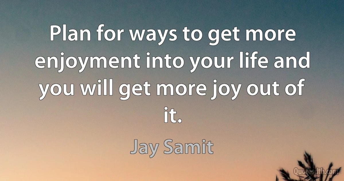 Plan for ways to get more enjoyment into your life and you will get more joy out of it. (Jay Samit)