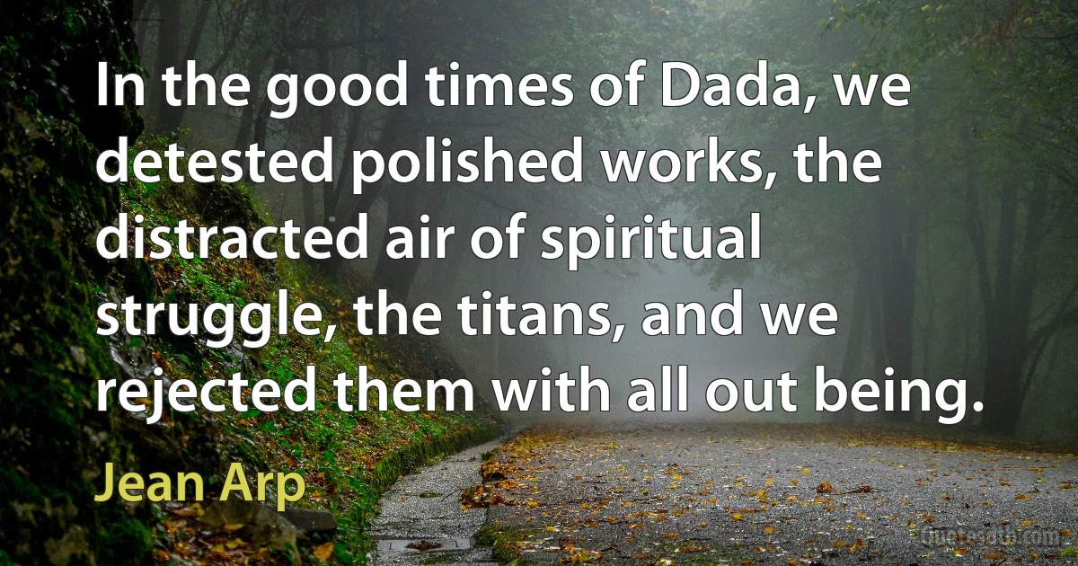 In the good times of Dada, we detested polished works, the distracted air of spiritual struggle, the titans, and we rejected them with all out being. (Jean Arp)