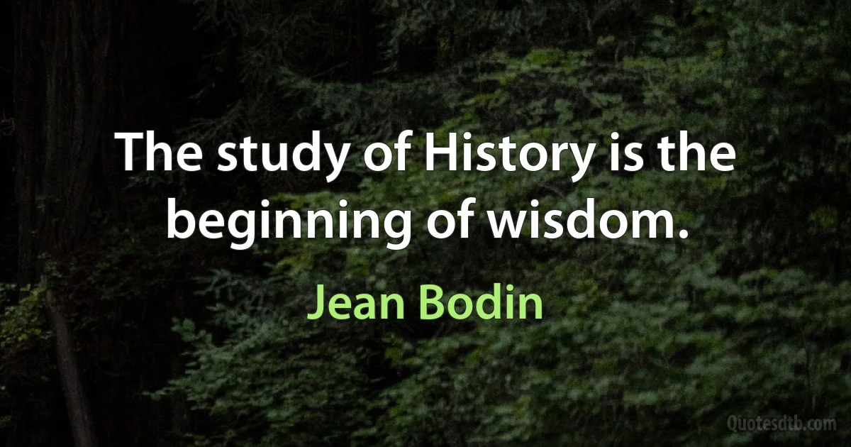 The study of History is the beginning of wisdom. (Jean Bodin)