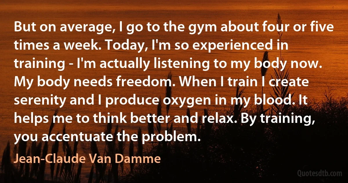 But on average, I go to the gym about four or five times a week. Today, I'm so experienced in training - I'm actually listening to my body now. My body needs freedom. When I train I create serenity and I produce oxygen in my blood. It helps me to think better and relax. By training, you accentuate the problem. (Jean-Claude Van Damme)