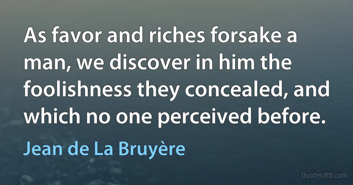 As favor and riches forsake a man, we discover in him the foolishness they concealed, and which no one perceived before. (Jean de La Bruyère)