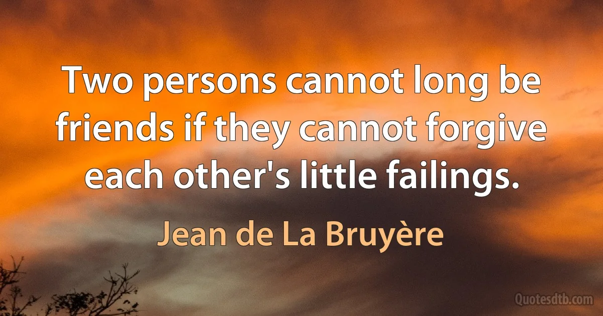 Two persons cannot long be friends if they cannot forgive each other's little failings. (Jean de La Bruyère)