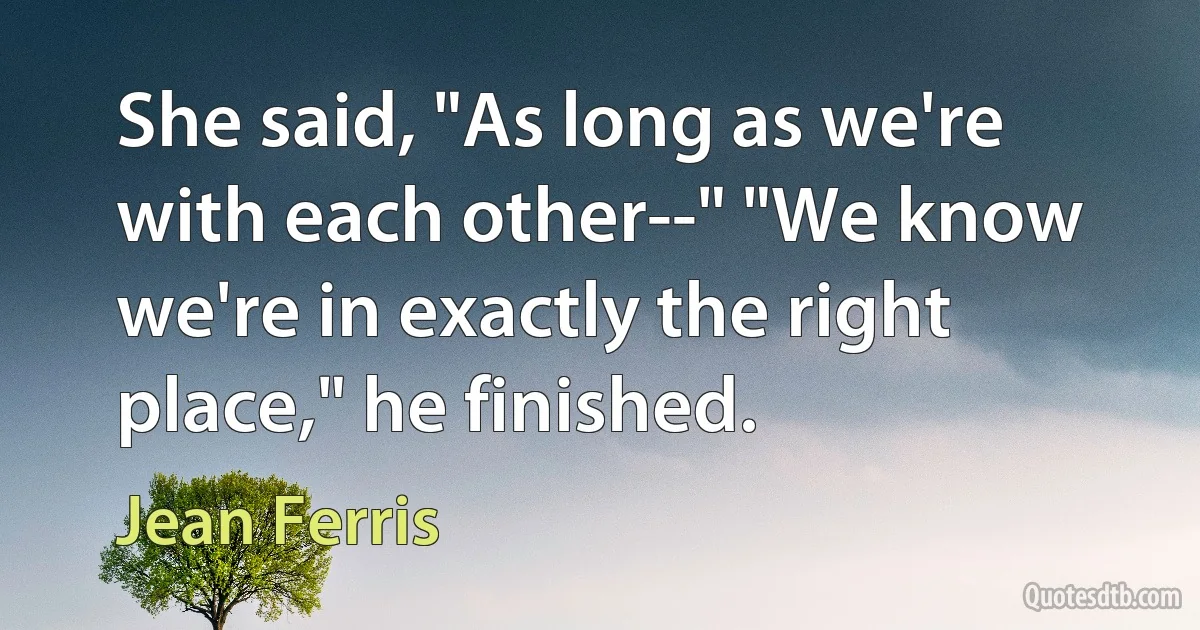 She said, "As long as we're with each other--" "We know we're in exactly the right place," he finished. (Jean Ferris)