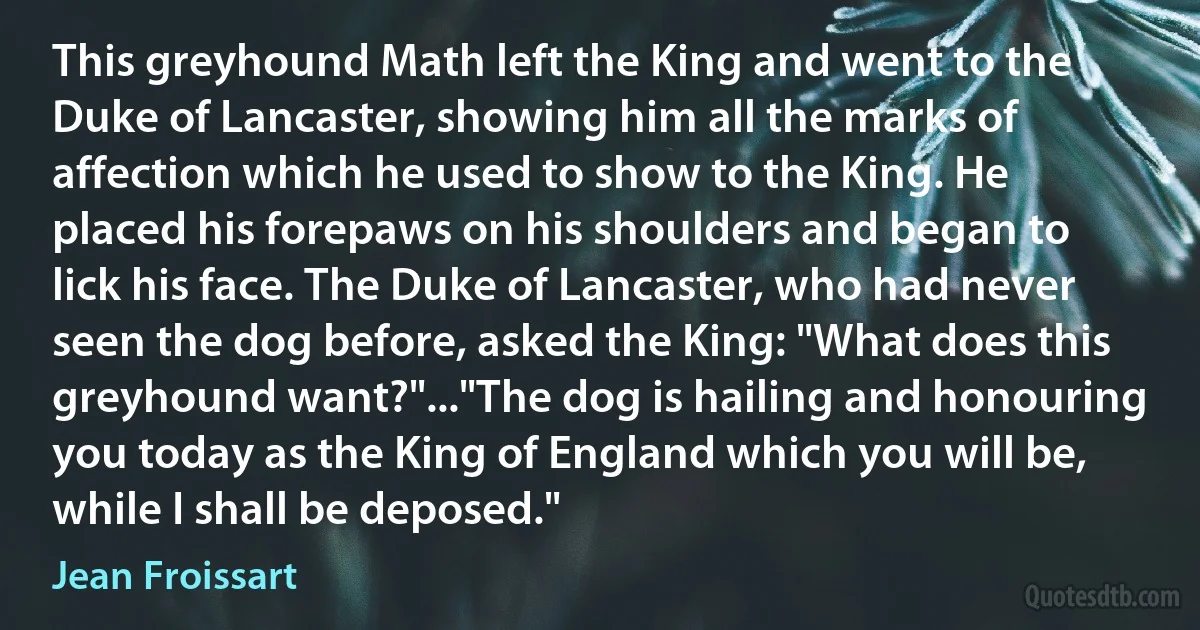 This greyhound Math left the King and went to the Duke of Lancaster, showing him all the marks of affection which he used to show to the King. He placed his forepaws on his shoulders and began to lick his face. The Duke of Lancaster, who had never seen the dog before, asked the King: "What does this greyhound want?"..."The dog is hailing and honouring you today as the King of England which you will be, while I shall be deposed." (Jean Froissart)