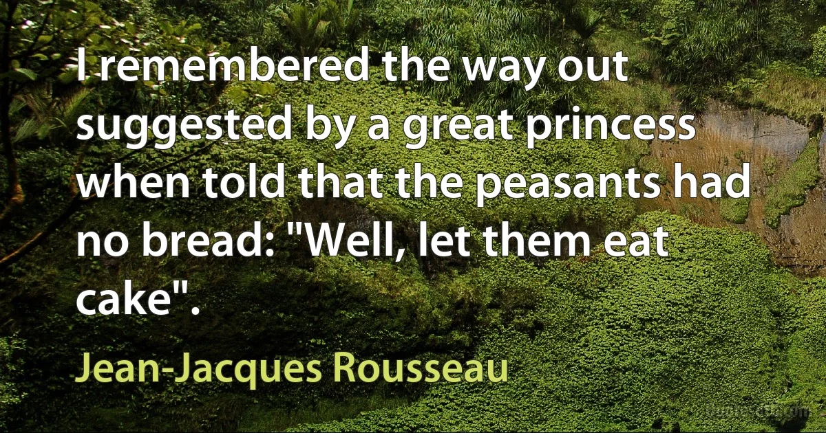 I remembered the way out suggested by a great princess when told that the peasants had no bread: "Well, let them eat cake". (Jean-Jacques Rousseau)