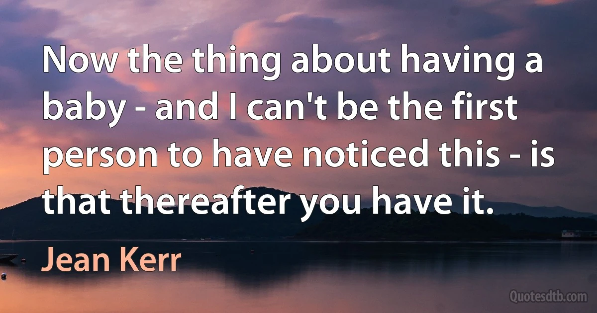 Now the thing about having a baby - and I can't be the first person to have noticed this - is that thereafter you have it. (Jean Kerr)