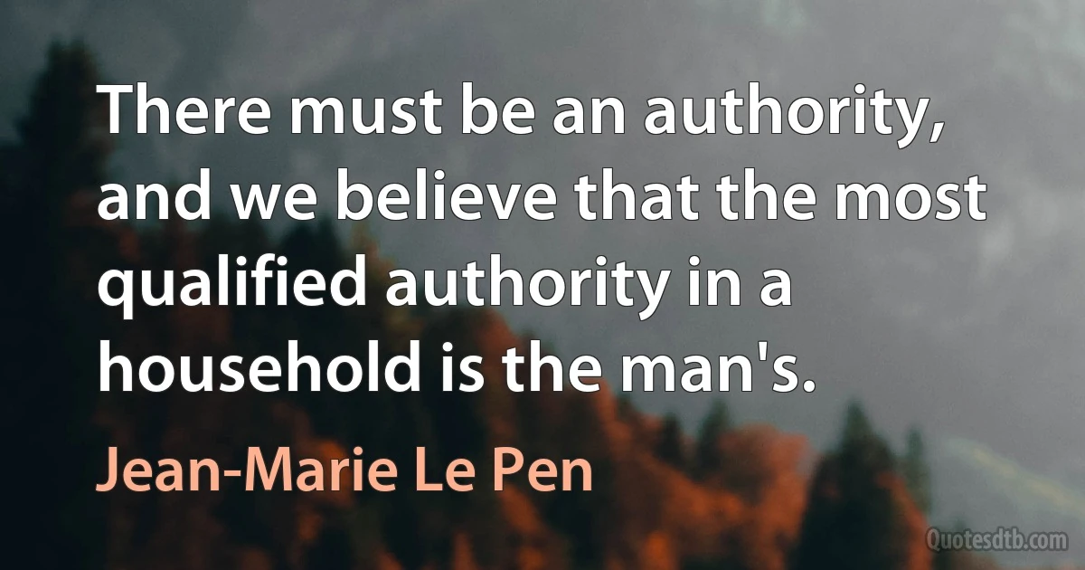 There must be an authority, and we believe that the most qualified authority in a household is the man's. (Jean-Marie Le Pen)