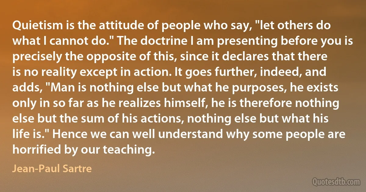 Quietism is the attitude of people who say, "let others do what I cannot do." The doctrine I am presenting before you is precisely the opposite of this, since it declares that there is no reality except in action. It goes further, indeed, and adds, "Man is nothing else but what he purposes, he exists only in so far as he realizes himself, he is therefore nothing else but the sum of his actions, nothing else but what his life is." Hence we can well understand why some people are horrified by our teaching. (Jean-Paul Sartre)