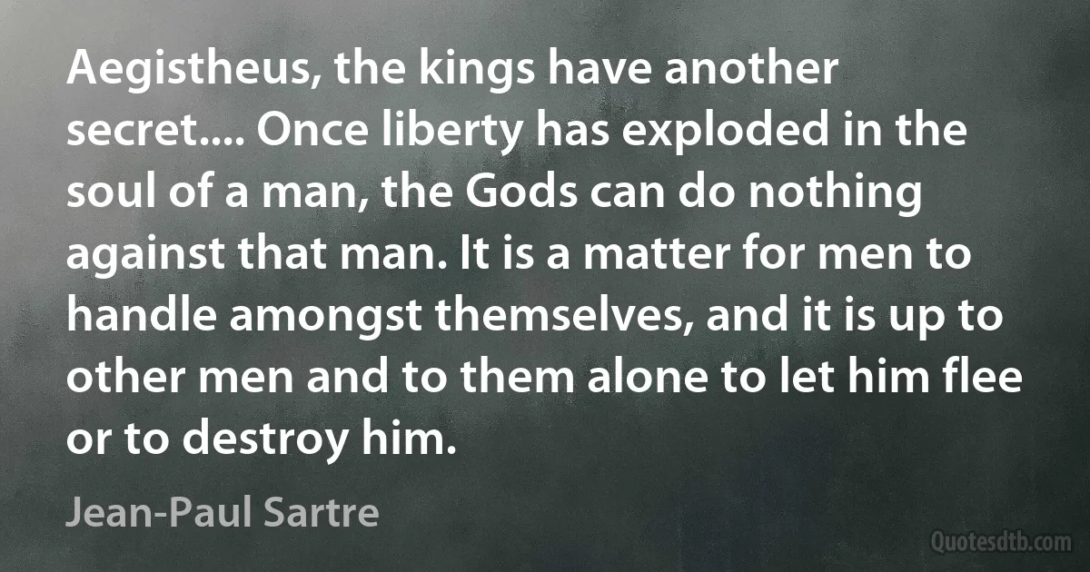 Aegistheus, the kings have another secret.... Once liberty has exploded in the soul of a man, the Gods can do nothing against that man. It is a matter for men to handle amongst themselves, and it is up to other men and to them alone to let him flee or to destroy him. (Jean-Paul Sartre)