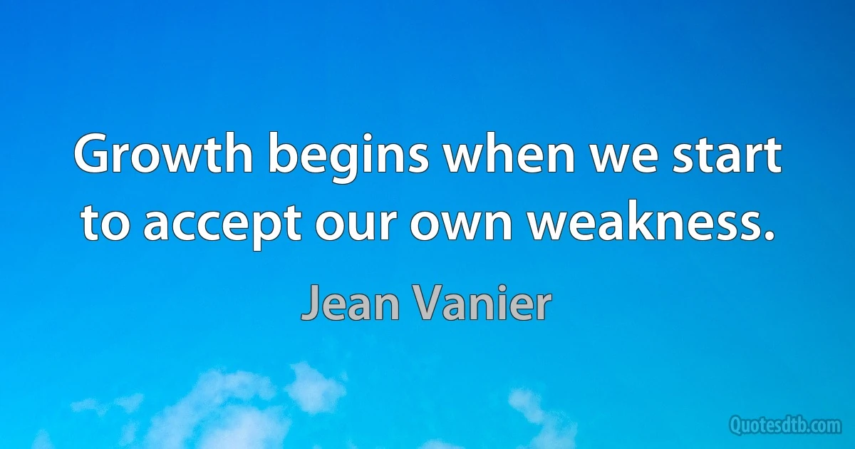 Growth begins when we start to accept our own weakness. (Jean Vanier)