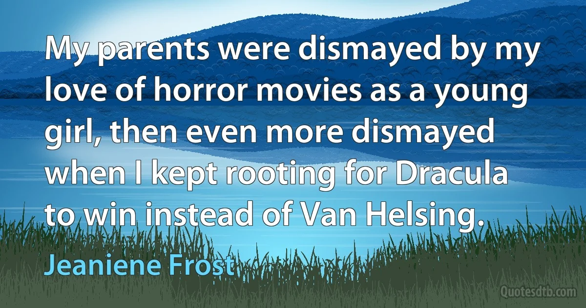 My parents were dismayed by my love of horror movies as a young girl, then even more dismayed when I kept rooting for Dracula to win instead of Van Helsing. (Jeaniene Frost)