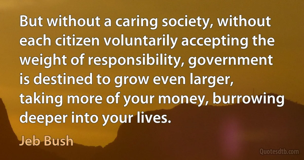 But without a caring society, without each citizen voluntarily accepting the weight of responsibility, government is destined to grow even larger, taking more of your money, burrowing deeper into your lives. (Jeb Bush)