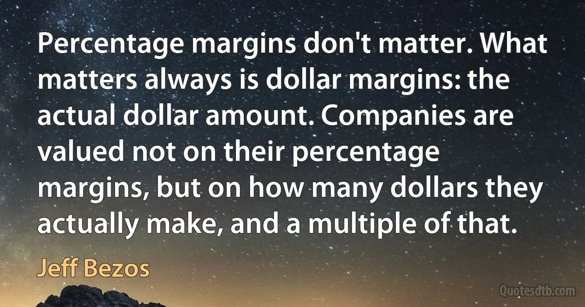 Percentage margins don't matter. What matters always is dollar margins: the actual dollar amount. Companies are valued not on their percentage margins, but on how many dollars they actually make, and a multiple of that. (Jeff Bezos)