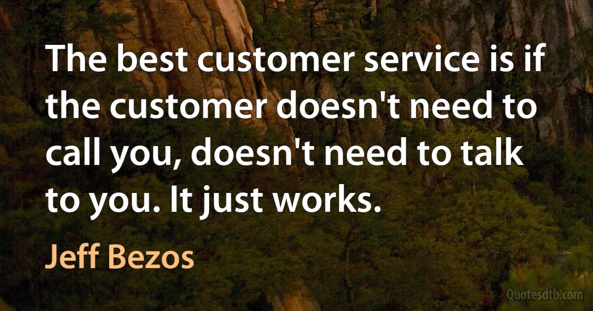 The best customer service is if the customer doesn't need to call you, doesn't need to talk to you. It just works. (Jeff Bezos)