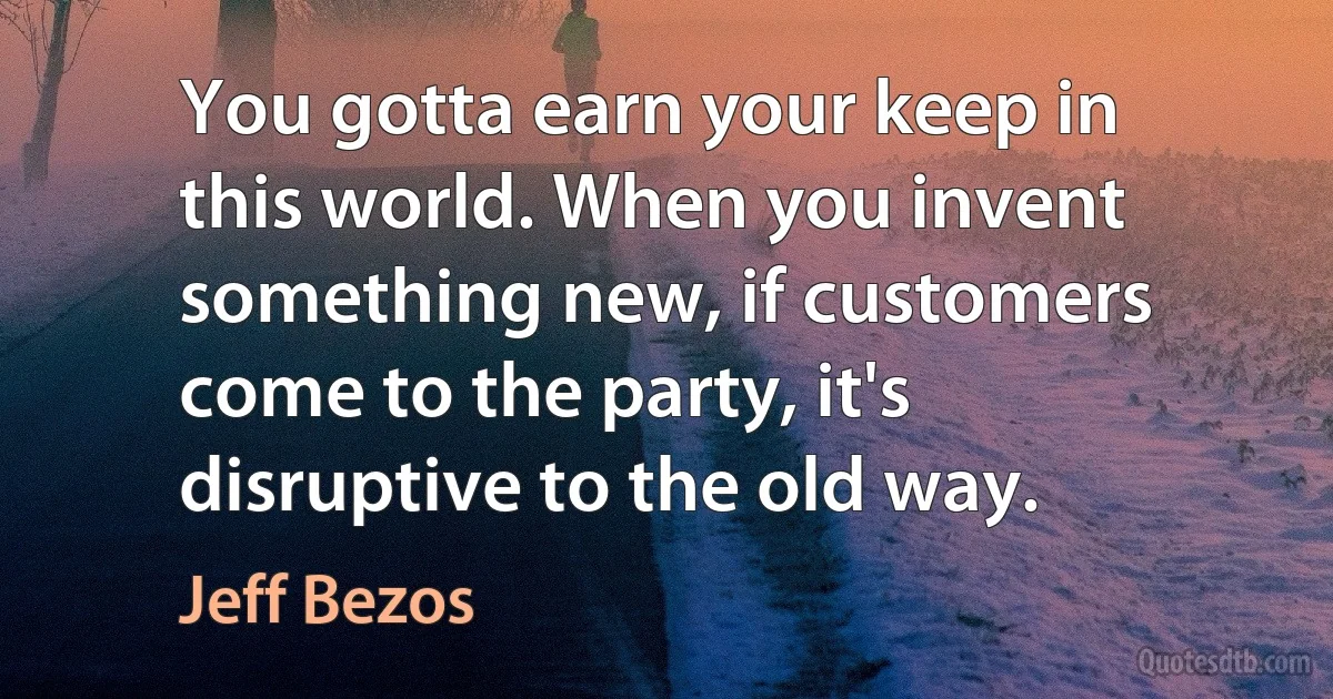 You gotta earn your keep in this world. When you invent something new, if customers come to the party, it's disruptive to the old way. (Jeff Bezos)