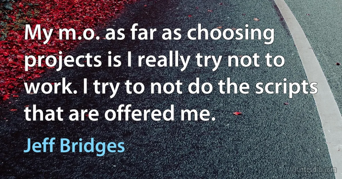 My m.o. as far as choosing projects is I really try not to work. I try to not do the scripts that are offered me. (Jeff Bridges)